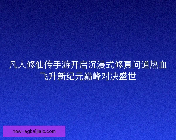 凡人修仙传手游开启沉浸式修真问道热血飞升新纪元巅峰对决盛世