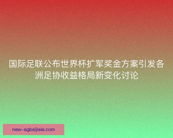 国际足联公布世界杯扩军奖金方案引发各洲足协收益格局新变化讨论