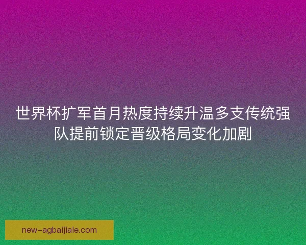世界杯扩军首月热度持续升温多支传统强队提前锁定晋级格局变化加剧