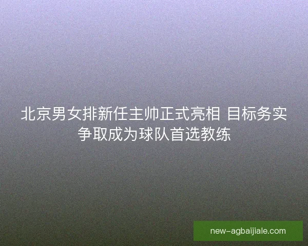 北京男女排新任主帅正式亮相 目标务实争取成为球队首选教练